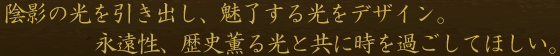 陰影の光を引き出し、魅了する光をデザイン。永遠性、歴史薫る光と共に時を過ごしてほしい。