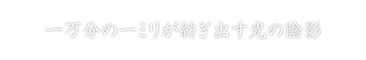 一万分の一ミリが紡ぎ出す光の陰影